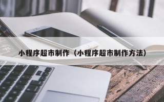 威海小程序超市制作（小程序超市制作方法）