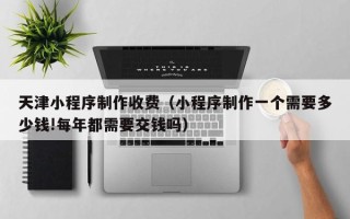 威海天津小程序制作收费（小程序制作一个需要多少钱!每年都需要交钱吗）
